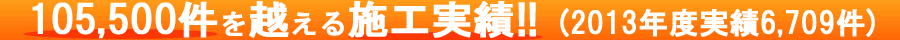 105,500件を超える施工実績！！（2013年度実績6,709件）