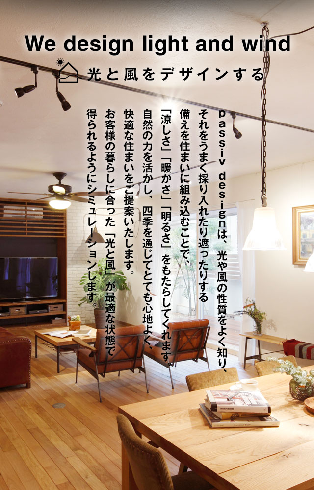 We design light and wind 光と風をデザインする ｐａｓｓｉｖ ｄｅｓｉｇｎは、光や風の性質をよく知り、それをうまく採り入れたり遮ったりする備えを住まいに組み込むことで、「涼しさ」「暖かさ」「明るさ」をもたらしてくれます。自然の力を活かし、四季を通じてとても心地よく、快適な住まいをご提案いたします。お客様の暮らしに合った「光と風」が最適な状態で得られるようにシミュレーションします。