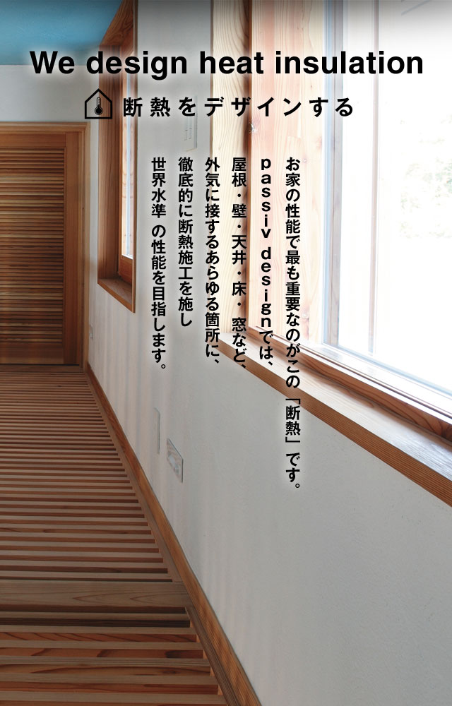 We design heat insulation 断熱をデザインする お家の性能で最も重要なのがこの「断熱」です。ｐａｓｓｉｖ ｄｅｓｉｇｎでは、屋根・壁・天井・床・ 窓など、外気に接するあらゆる箇所に、徹底的に断熱施工を施し世界水準 の性能を目指します。