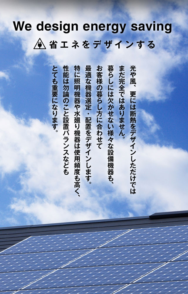 We design energy saving 省エネをデザインする 光や風、更には断熱をデザインしただけではまだ完全ではありません。暮らしには欠かせない様々な設備機器も、お客様の暮らし方に合わせて最適な機器選定・配置をデザインします。特に照明機器や水廻り機器は使用頻度も高く、性能は勿論のこと設置バランスなどもとても重要になります。