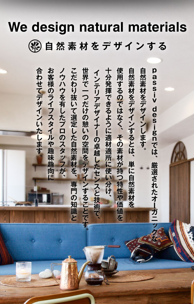 We design natural materials 自然素材をデザインする ｐａｓｓｉｖ ｄｅｓｉｇｎでは、厳選されたオーガニックな自然素材をデザインします。自然素材をデザインするとは、単に自然素材を使用するのではなく、その素材が持つ特性や価値を十分発揮できるように適材適所に使い分け、インテリアデザイナーの卓越したセンスと技術で、世界で一つだけの憩いの空間をデザインすることです。こだわり抜いて選定した自然素材を、専門の知識とノウハウを有したプロのスタッフが、お客様のライフスタイルや趣味趣向に合わせてデザインいたします。