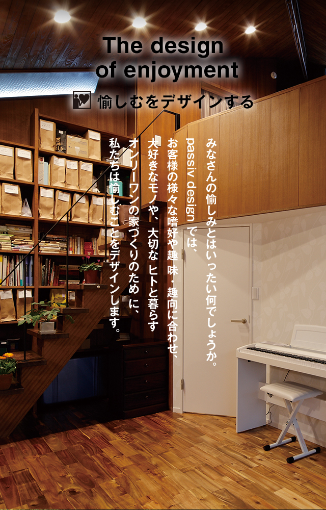 The design of enjoyment 愉しむをデザインする みなさんの愉しみとはいったい何でしょうか。 passiv design では、お客様の様々な嗜好や趣 味・趣向に合わせ、大好きなモノや、大切な ヒトと暮らすオンリーワンの家づくりのため に、私たちは愉しむことをデザインします。