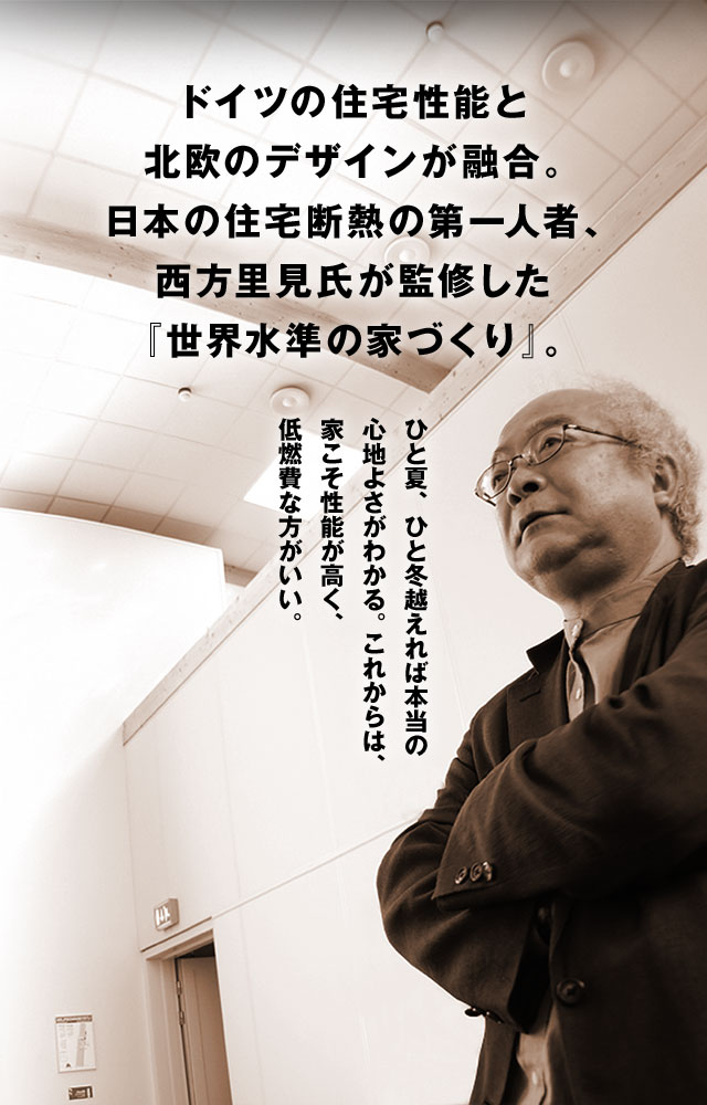ドイツの住宅性能と北欧のデザインが融合。日本の住宅断熱の第一人者、西方里見氏が監修した『世界水準の家づくり』。 ひと夏、ひと冬越えれば本当の心地よさがわかる。 これからは、家こそ性能が高く、低燃費な方がいい。