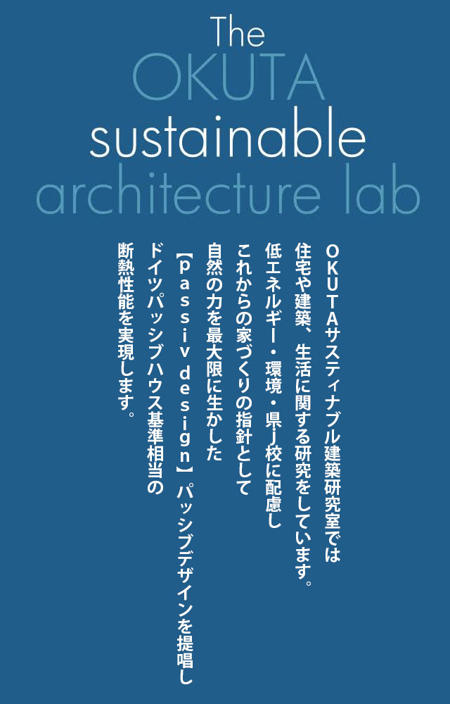 The OKUTA sustainable architecture lab ＯＫＵＴＡサスティナブル建築研究室では、住宅や建築、生活に関する研究 をしています。低エネルギー・環境・健康に配慮し、これからの家づくりの指針として、自然の力を最大限に活かした【ｐａｓｓｉｖ ｄｅｓｉｇｎ】パッシブデザインを提唱し、ドイツパッシブハウス基準相当の断熱性能を実現します。