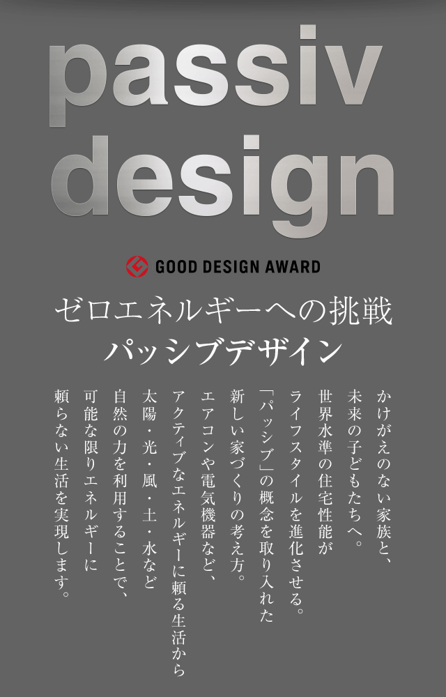 passiv design - パッシブデザイン - ゼロエネルギーへの挑戦 パッシブデザイン かけがえのない家族と、未来の子どもたちへ。世界水準の住宅性能がライフスタイルを進化させる。「パッシブ」の概念を取り入れた新しい家づくりの考え方。 エアコンや電気機器など、アクティブなエネルギーに頼る生活から太陽・光・風・土・水など自然の力を利用することで、可能な限りエネルギーに頼らない生活を実現します。